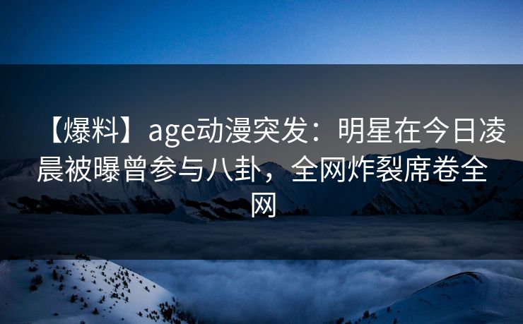 【爆料】age动漫突发：明星在今日凌晨被曝曾参与八卦，全网炸裂席卷全网