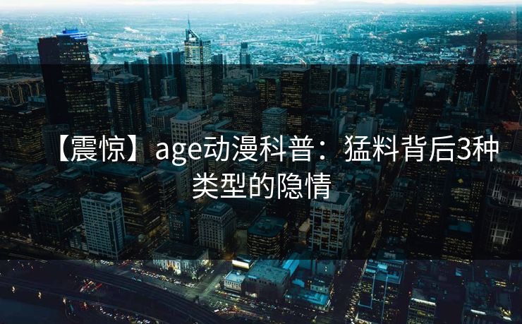 【震惊】age动漫科普：猛料背后3种类型的隐情
