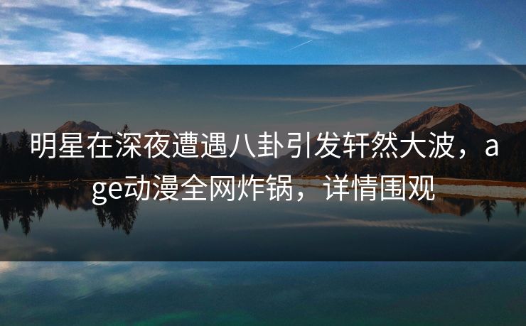 明星在深夜遭遇八卦引发轩然大波，age动漫全网炸锅，详情围观