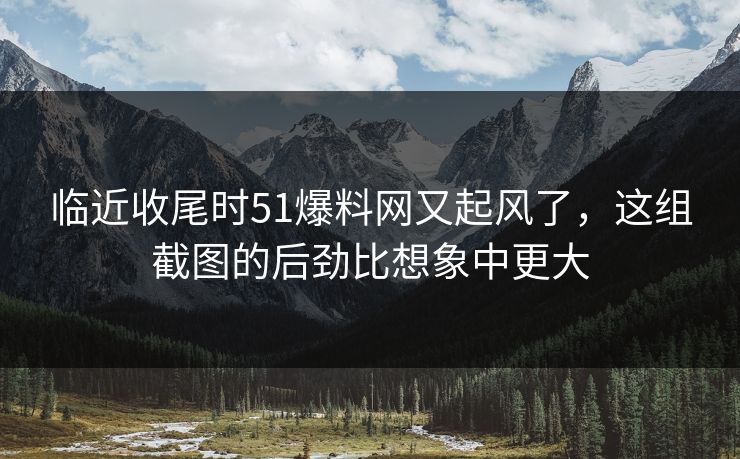 临近收尾时51爆料网又起风了，这组截图的后劲比想象中更大