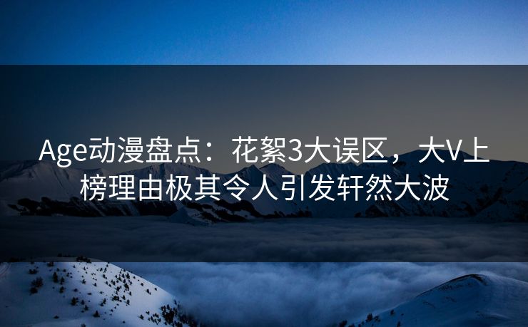 Age动漫盘点：花絮3大误区，大V上榜理由极其令人引发轩然大波