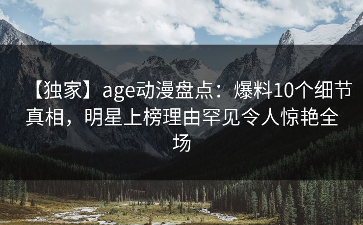 【独家】age动漫盘点：爆料10个细节真相，明星上榜理由罕见令人惊艳全场