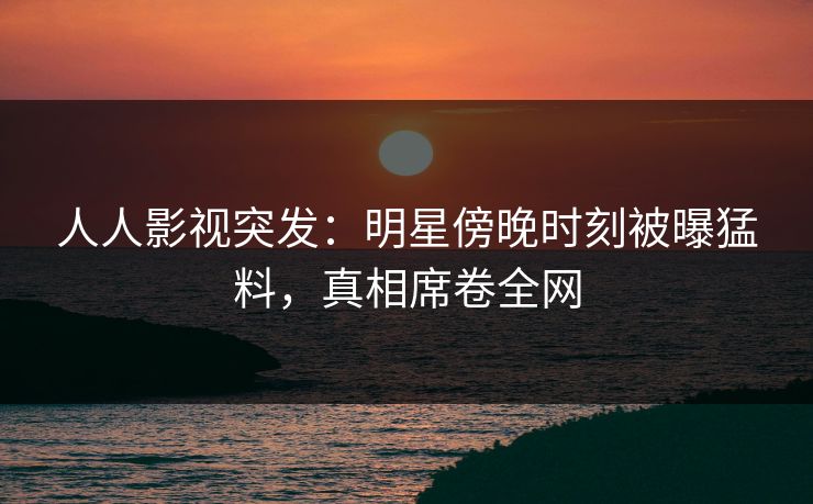 人人影视突发:明星傍晚时刻被曝猛料,真相席卷全网 人人影视突发:明星傍晚时刻被曝猛料,真相席卷全网