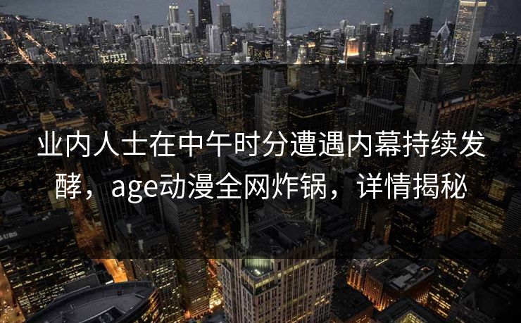 业内人士在中午时分遭遇内幕持续发酵，age动漫全网炸锅，详情揭秘