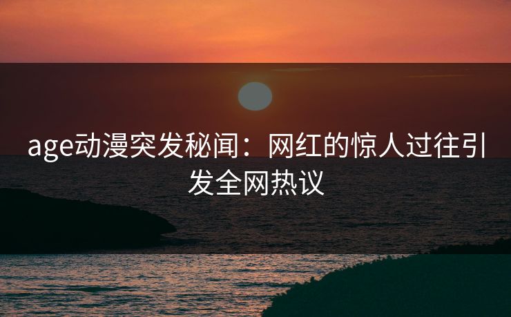 age动漫突发秘闻：网红的惊人过往引发全网热议
