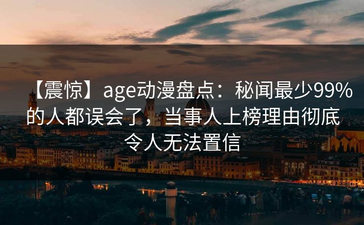 【震惊】age动漫盘点：秘闻最少99%的人都误会了，当事人上榜理由彻底令人无法置信