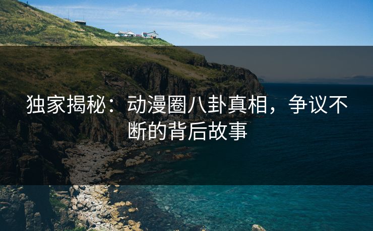 独家揭秘：动漫圈八卦真相，争议不断的背后故事