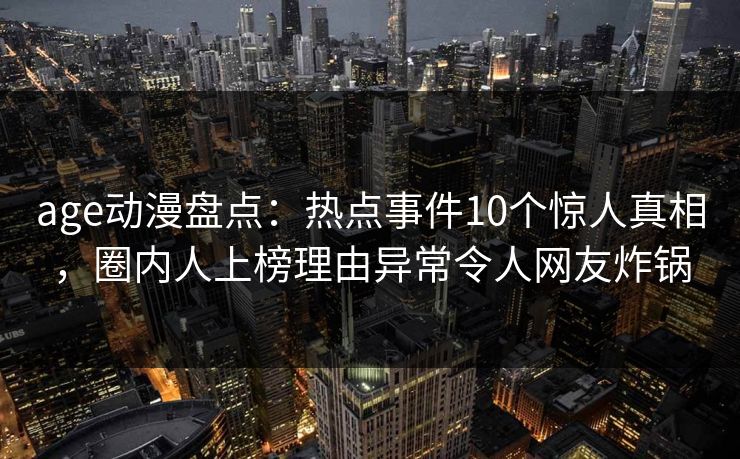 age动漫盘点：热点事件10个惊人真相，圈内人上榜理由异常令人网友炸锅