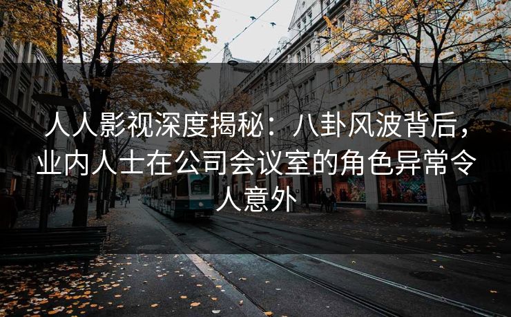 人人影视深度揭秘：八卦风波背后，业内人士在公司会议室的角色异常令人意外