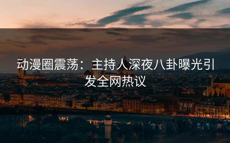 动漫圈震荡：主持人深夜八卦曝光引发全网热议