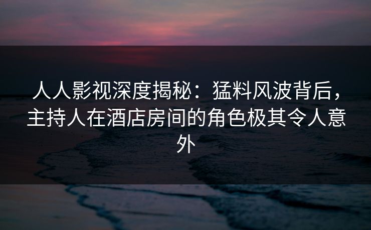 人人影视深度揭秘:猛料风波背后,主持人在酒店房间的角色极其令人意外 人人影视深度揭秘:猛料风波背后,主持人在酒店房间的角色极其令人意外