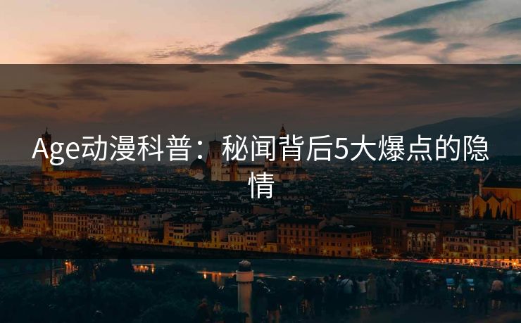 Age动漫科普:秘闻背后5大爆点的隐情 Age动漫科普:秘闻背后5大爆点的隐情