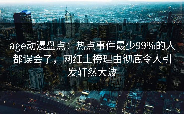 age动漫盘点：热点事件最少99%的人都误会了，网红上榜理由彻底令人引发轩然大波