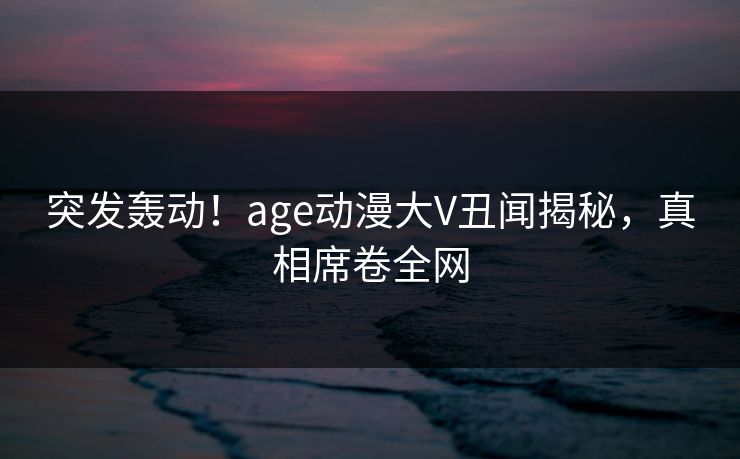突发轰动！age动漫大V丑闻揭秘，真相席卷全网
