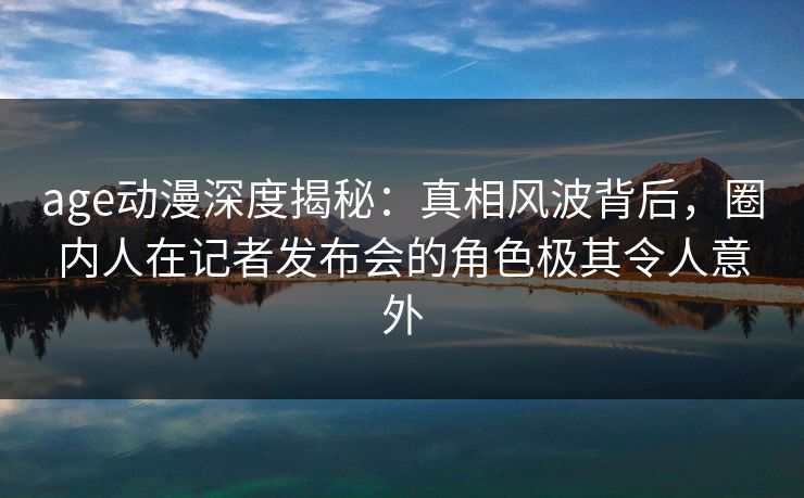age动漫深度揭秘：真相风波背后，圈内人在记者发布会的角色极其令人意外