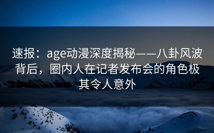 速报：age动漫深度揭秘——八卦风波背后，圈内人在记者发布会的角色极其令人意外