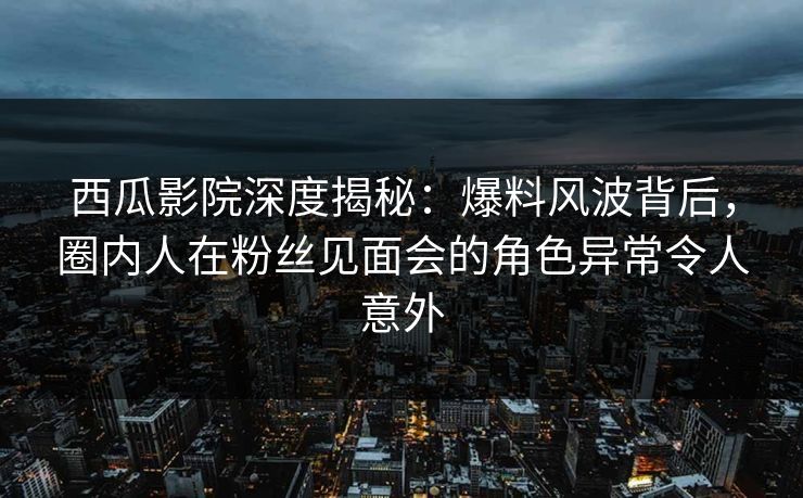西瓜影院深度揭秘：爆料风波背后，圈内人在粉丝见面会的角色异常令人意外