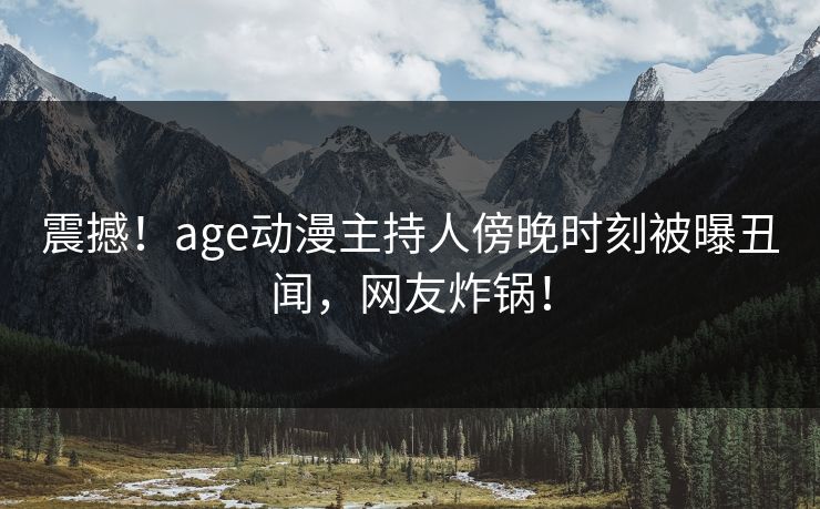 震撼！age动漫主持人傍晚时刻被曝丑闻，网友炸锅！