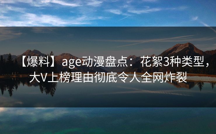 【爆料】age动漫盘点：花絮3种类型，大V上榜理由彻底令人全网炸裂