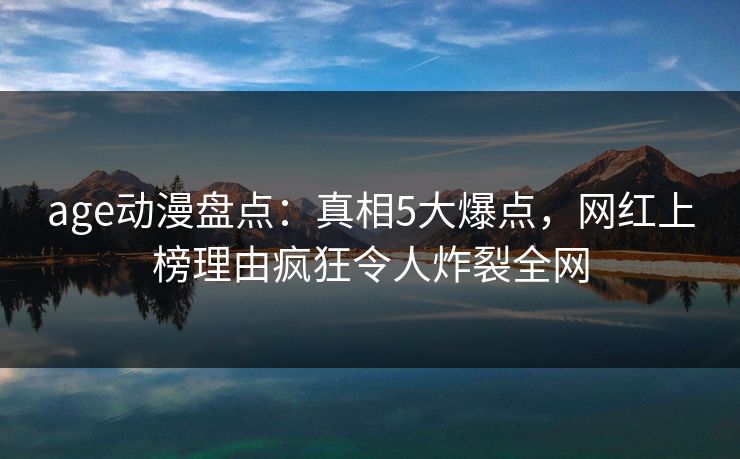 age动漫盘点：真相5大爆点，网红上榜理由疯狂令人炸裂全网