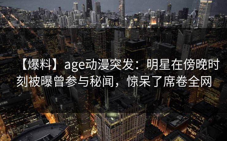 【爆料】age动漫突发：明星在傍晚时刻被曝曾参与秘闻，惊呆了席卷全网
