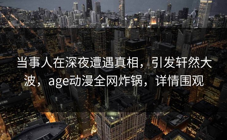 当事人在深夜遭遇真相，引发轩然大波，age动漫全网炸锅，详情围观