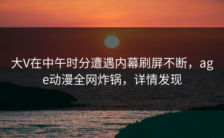 大V在中午时分遭遇内幕刷屏不断，age动漫全网炸锅，详情发现