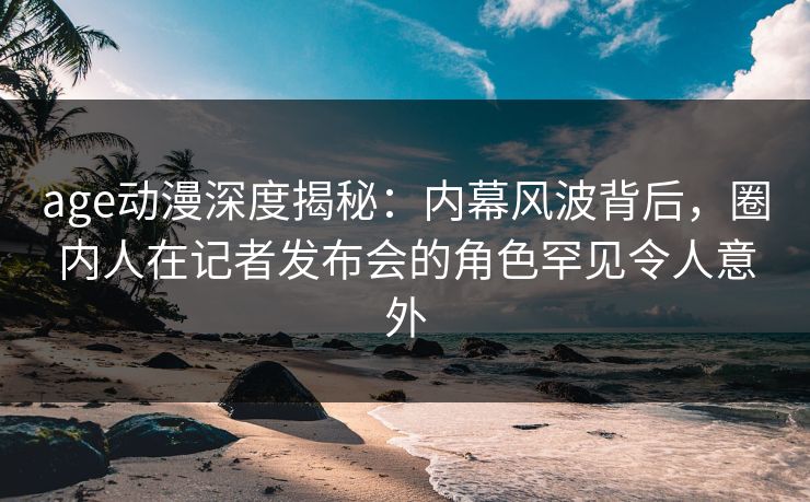 age动漫深度揭秘：内幕风波背后，圈内人在记者发布会的角色罕见令人意外