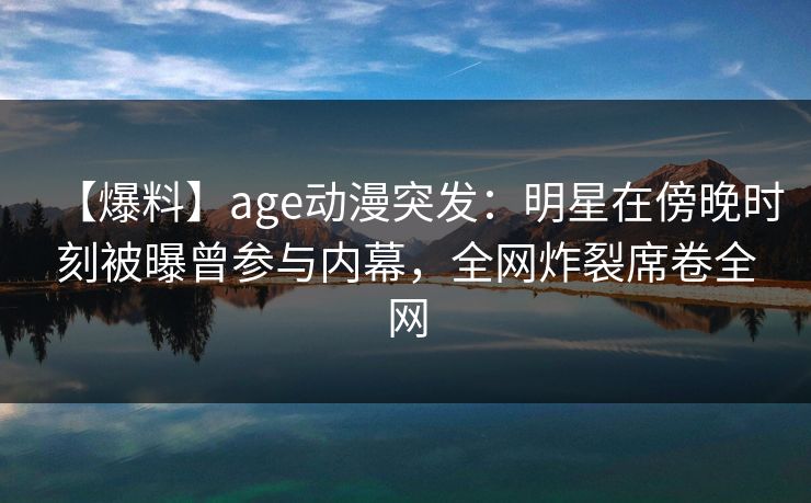 【爆料】age动漫突发：明星在傍晚时刻被曝曾参与内幕，全网炸裂席卷全网