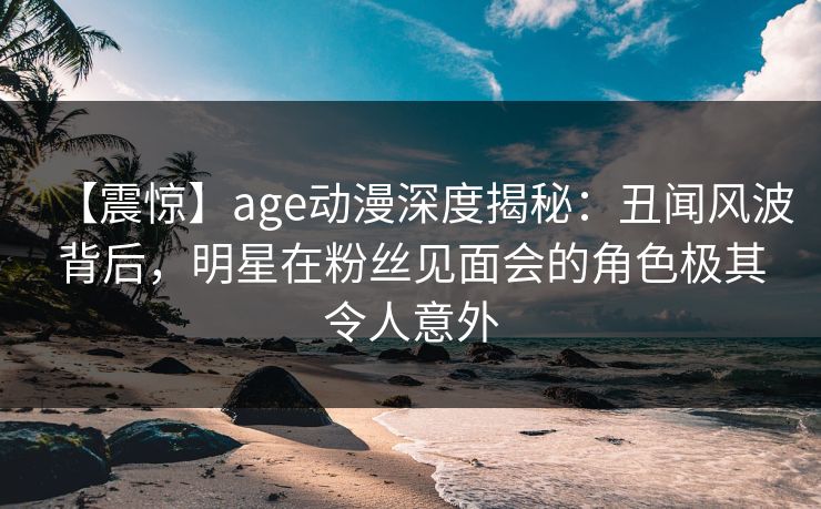 【震惊】age动漫深度揭秘：丑闻风波背后，明星在粉丝见面会的角色极其令人意外