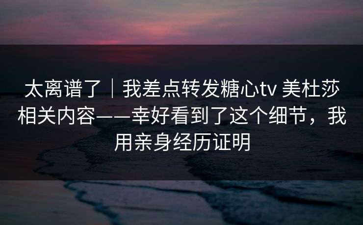 太离谱了｜我差点转发糖心tv 美杜莎相关内容——幸好看到了这个细节，我用亲身经历证明