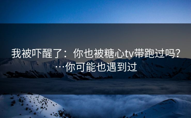 我被吓醒了：你也被糖心tv带跑过吗？…你可能也遇到过