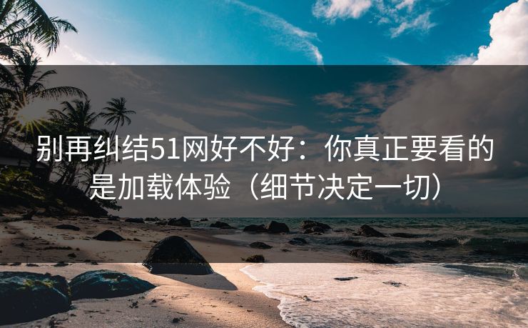 别再纠结51网好不好：你真正要看的是加载体验（细节决定一切）