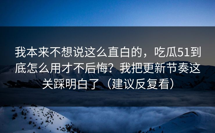 我本来不想说这么直白的，吃瓜51到底怎么用才不后悔？我把更新节奏这关踩明白了（建议反复看）