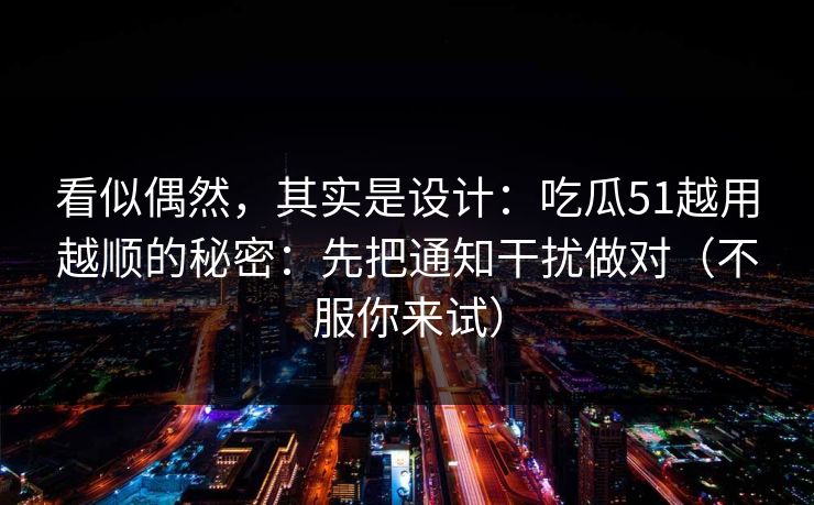 看似偶然，其实是设计：吃瓜51越用越顺的秘密：先把通知干扰做对（不服你来试）