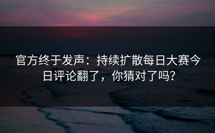 官方终于发声：持续扩散每日大赛今日评论翻了，你猜对了吗？