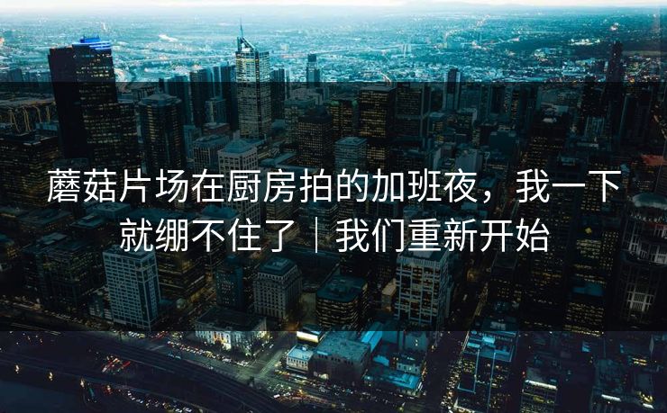 蘑菇片场在厨房拍的加班夜，我一下就绷不住了｜我们重新开始