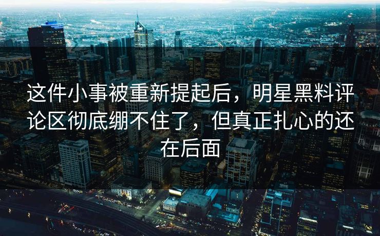 这件小事被重新提起后，明星黑料评论区彻底绷不住了，但真正扎心的还在后面