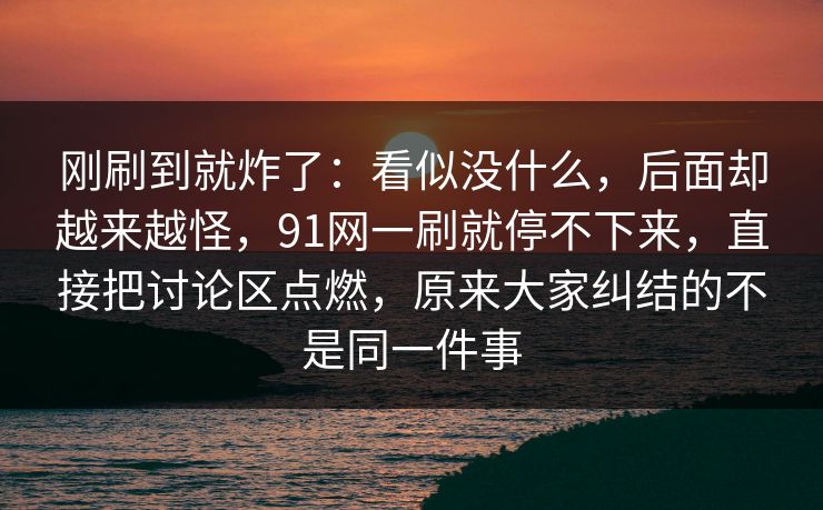 刚刷到就炸了：看似没什么，后面却越来越怪，91网一刷就停不下来，直接把讨论区点燃，原来大家纠结的不是同一件事