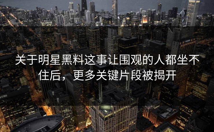 关于明星黑料这事让围观的人都坐不住后，更多关键片段被揭开