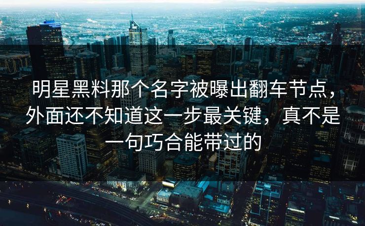 明星黑料那个名字被曝出翻车节点，外面还不知道这一步最关键，真不是一句巧合能带过的